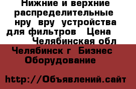 Нижние и верхние распределительные (нру, вру) устройства для фильтров › Цена ­ 45 000 - Челябинская обл., Челябинск г. Бизнес » Оборудование   